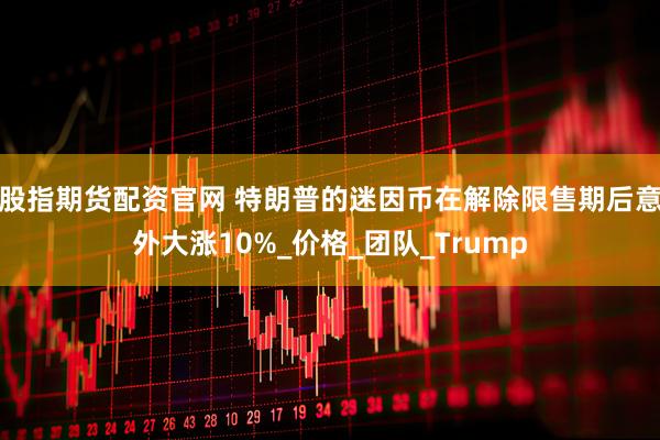 股指期货配资官网 特朗普的迷因币在解除限售期后意外大涨10%_价格_团队_Trump