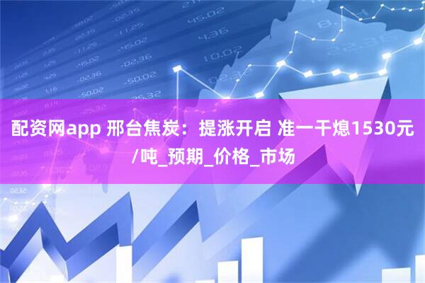 配资网app 邢台焦炭：提涨开启 准一干熄1530元/吨_预期_价格_市场