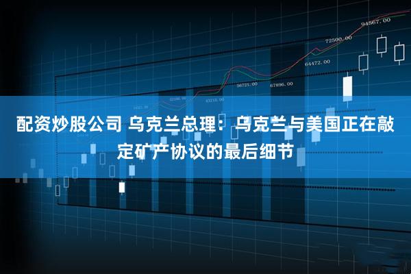 配资炒股公司 乌克兰总理：乌克兰与美国正在敲定矿产协议的最后细节