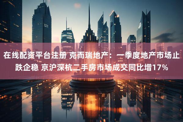 在线配资平台注册 克而瑞地产：一季度地产市场止跌企稳 京沪深杭二手房市场成交同比增17%