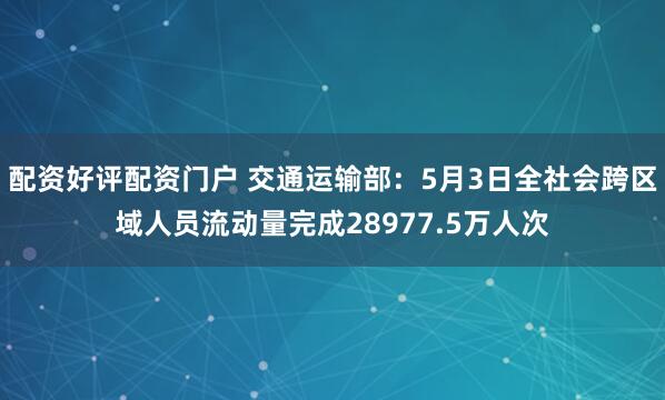 配资好评配资门户 交通运输部：5月3日全社会跨区域人员流动量完成28977.5万人次