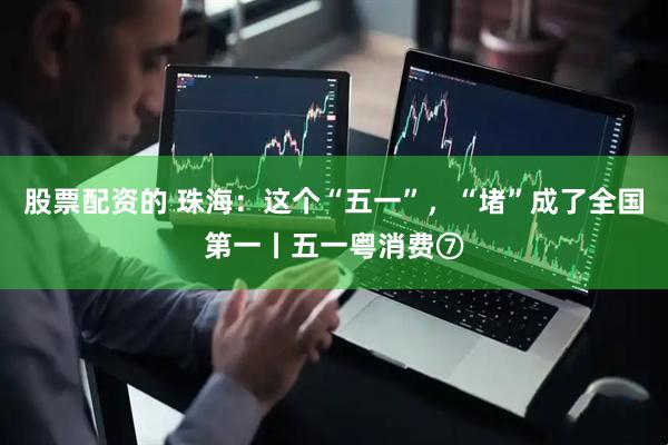 股票配资的 珠海：这个“五一”，“堵”成了全国第一丨五一粤消费⑦