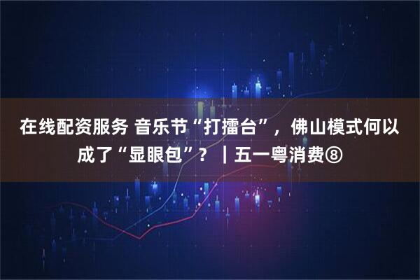 在线配资服务 音乐节“打擂台”，佛山模式何以成了“显眼包”？｜五一粤消费⑧