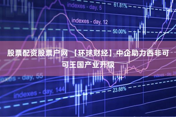 股票配资股票户网 【环球财经】中企助力西非可可王国产业升级