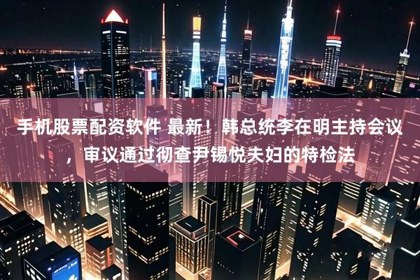 手机股票配资软件 最新！韩总统李在明主持会议，审议通过彻查尹锡悦夫妇的特检法