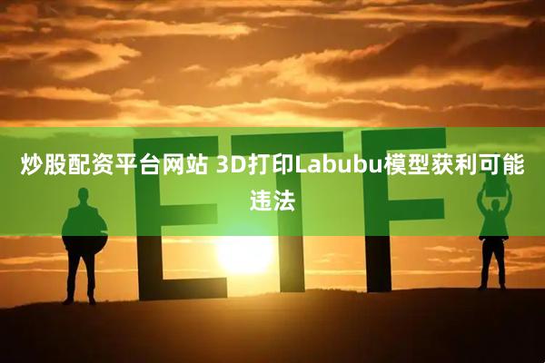 炒股配资平台网站 3D打印Labubu模型获利可能违法