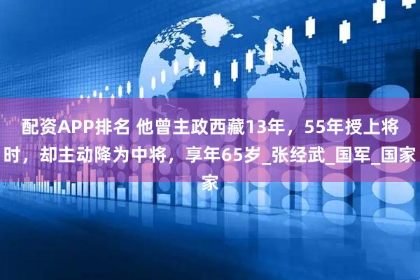 配资APP排名 他曾主政西藏13年，55年授上将时，却主动降为中将，享年65岁_张经武_国军_国家