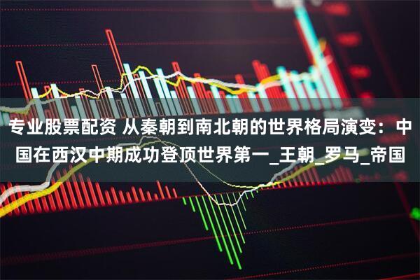专业股票配资 从秦朝到南北朝的世界格局演变：中国在西汉中期成功登顶世界第一_王朝_罗马_帝国