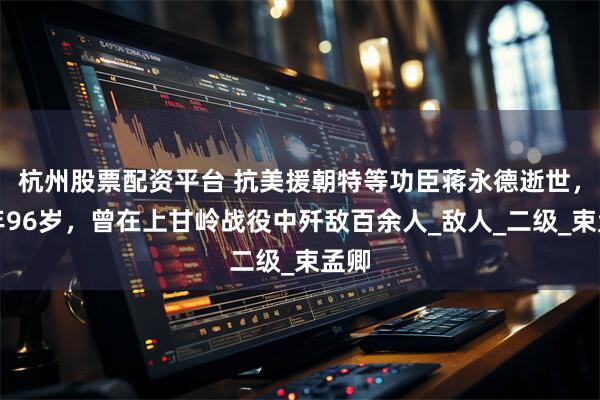 杭州股票配资平台 抗美援朝特等功臣蒋永德逝世，享年96岁，曾在上甘岭战役中歼敌百余人_敌人_二级_束孟卿