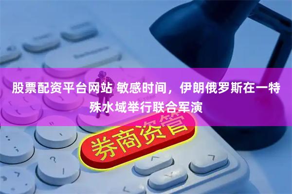 股票配资平台网站 敏感时间，伊朗俄罗斯在一特殊水域举行联合军演