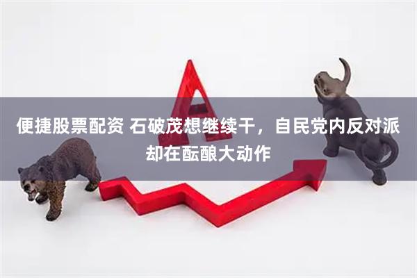 便捷股票配资 石破茂想继续干，自民党内反对派却在酝酿大动作