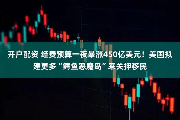 开户配资 经费预算一夜暴涨450亿美元！美国拟建更多“鳄鱼恶魔岛”来关押移民