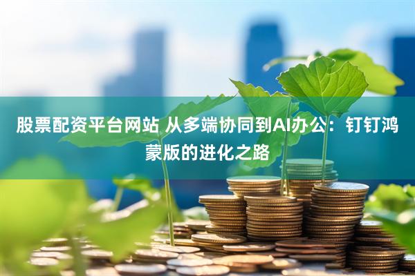 股票配资平台网站 从多端协同到AI办公：钉钉鸿蒙版的进化之路