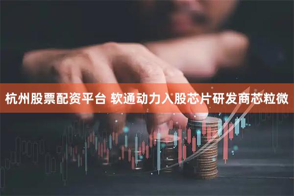 杭州股票配资平台 软通动力入股芯片研发商芯粒微