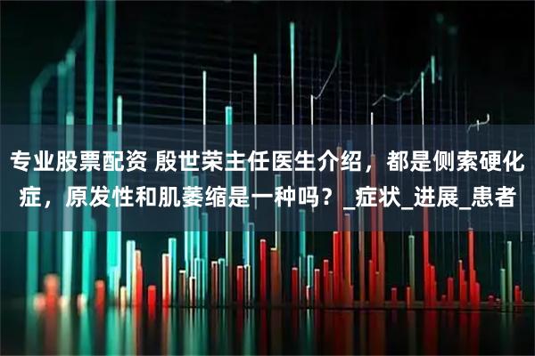 专业股票配资 殷世荣主任医生介绍，都是侧索硬化症，原发性和肌萎缩是一种吗？_症状_进展_患者