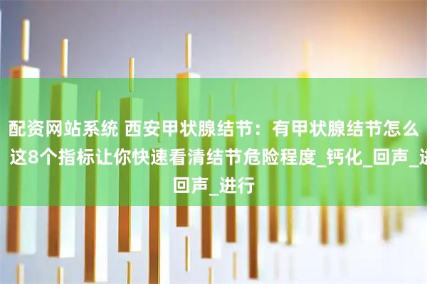 配资网站系统 西安甲状腺结节：有甲状腺结节怎么办？这8个指标让你快速看清结节危险程度_钙化_回声_进行