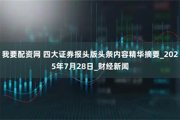我要配资网 四大证券报头版头条内容精华摘要_2025年7月28日_财经新闻