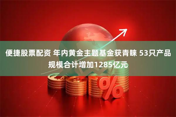便捷股票配资 年内黄金主题基金获青睐 53只产品规模合计增加1285亿元