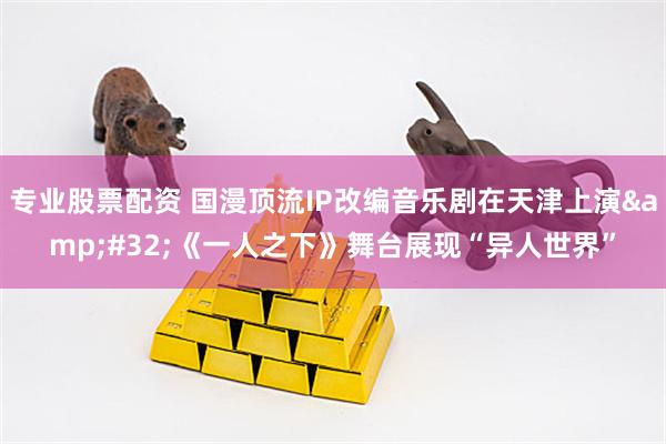 专业股票配资 国漫顶流IP改编音乐剧在天津上演&#32;《一人之下》舞台展现“异人世界”