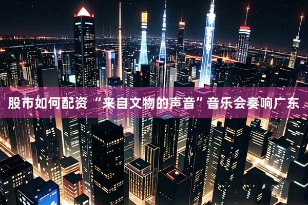 股市如何配资 “来自文物的声音”音乐会奏响广东
