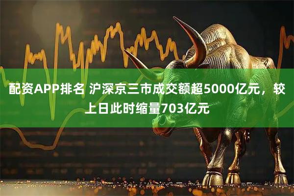 配资APP排名 沪深京三市成交额超5000亿元，较上日此时缩量703亿元