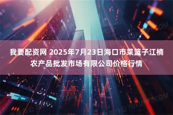 我要配资网 2025年7月23日海口市菜篮子江楠农产品批发市场有限公司价格行情