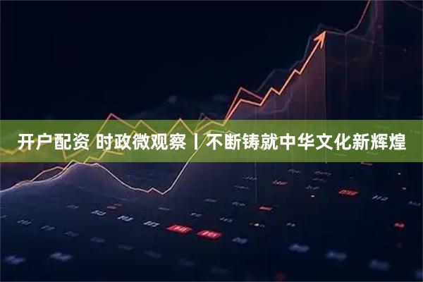 开户配资 时政微观察丨不断铸就中华文化新辉煌