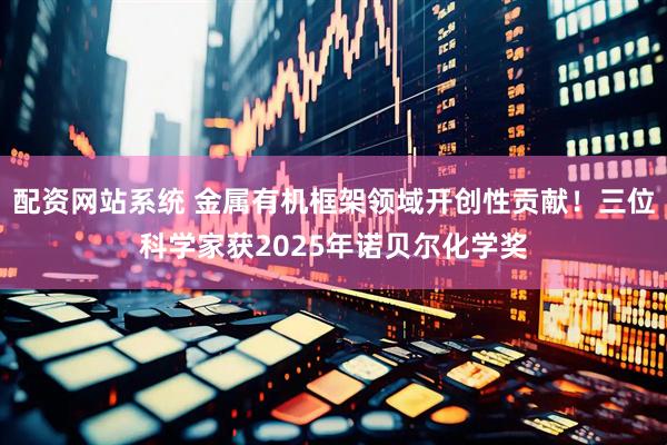 配资网站系统 金属有机框架领域开创性贡献！三位科学家获2025年诺贝尔化学奖