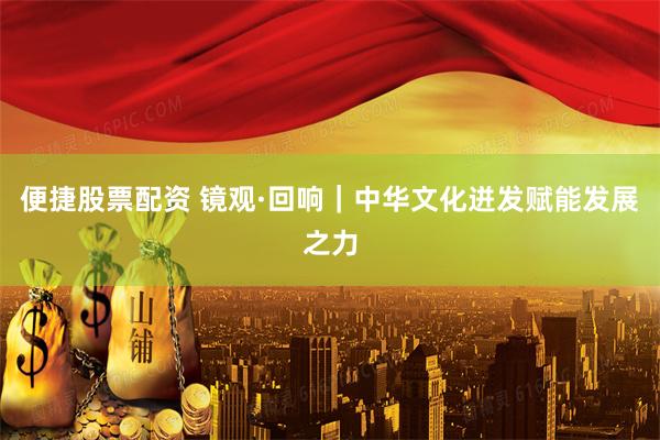 便捷股票配资 镜观·回响｜中华文化迸发赋能发展之力